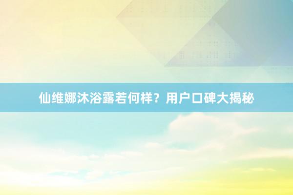 仙维娜沐浴露若何样？用户口碑大揭秘